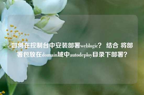 如何在控制台中安装部署weblogic？ 结合 将部署包放在domain域中autodeploy目录下部署？