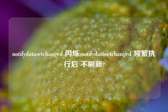 notifydatasetchanged 闪烁,notifydatasetchanged 频繁执行后 不刷新?