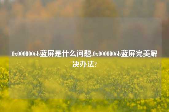 0x0000006b蓝屏是什么问题,0x0000006b蓝屏完美解决办法?