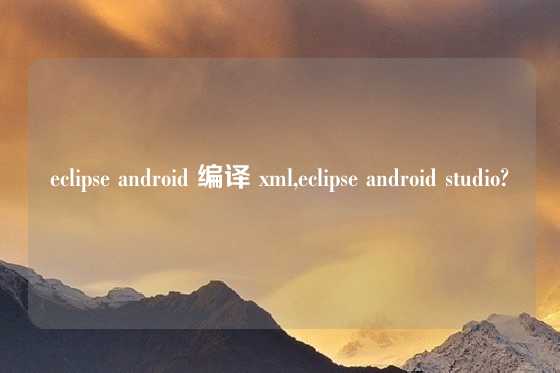 eclipse android 编译 xml,eclipse android studio?