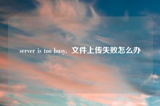 server is too busy,  文件上传失败怎么办
