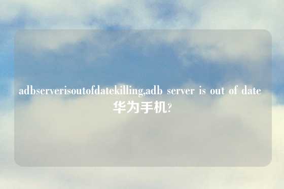 adbserverisoutofdatekilling,adb server is out of date 华为手机?