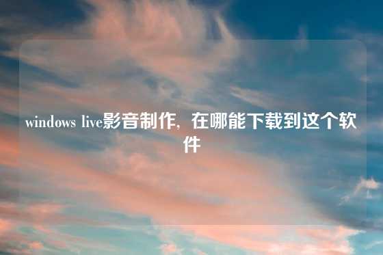 windows live影音制作,  在哪能下载到这个软件