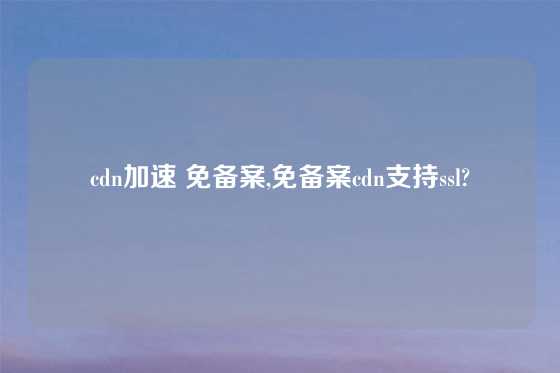 cdn加速 免备案,免备案cdn支持ssl?