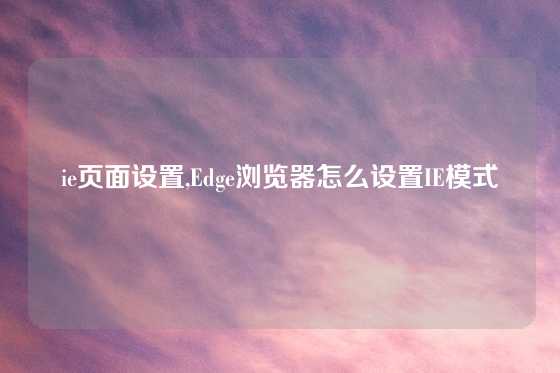 ie页面设置,Edge浏览器怎么设置IE模式