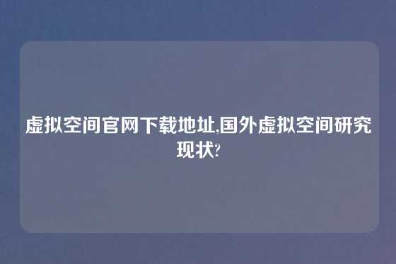 虚拟空间官网下载地址,国外虚拟空间研究现状?