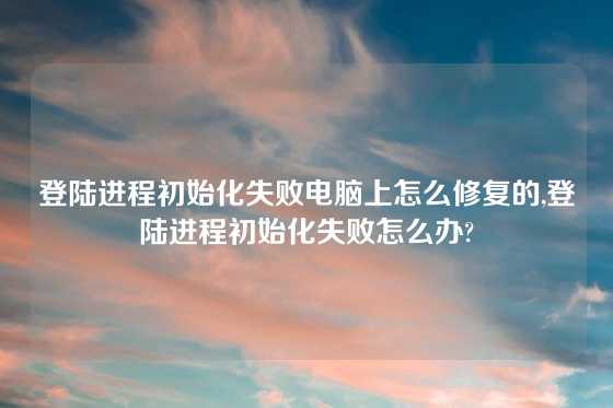 登陆进程初始化失败电脑上怎么修复的,登陆进程初始化失败怎么办?