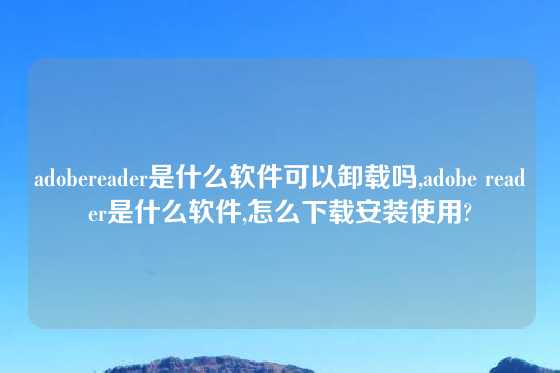 adobereader是什么软件可以卸载吗,adobe reader是什么软件,怎么下载安装使用?