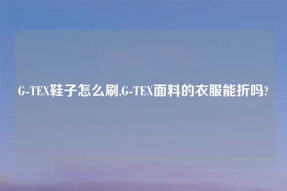 G-TEX鞋子怎么刷,G-TEX面料的衣服能折吗?