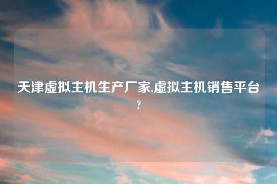 天津虚拟主机生产厂家,虚拟主机销售平台?