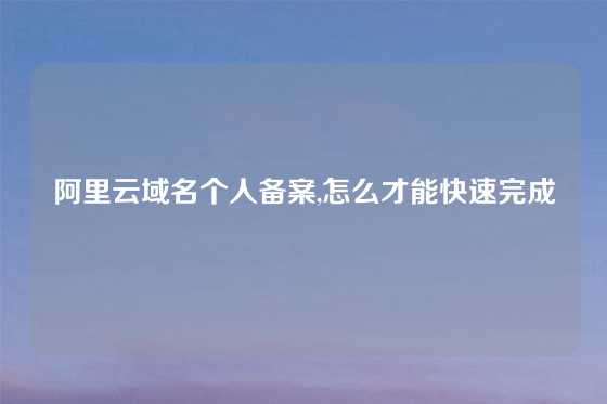 阿里云域名个人备案,怎么才能快速完成