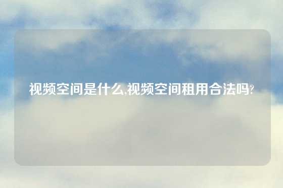 视频空间是什么,视频空间租用合法吗?