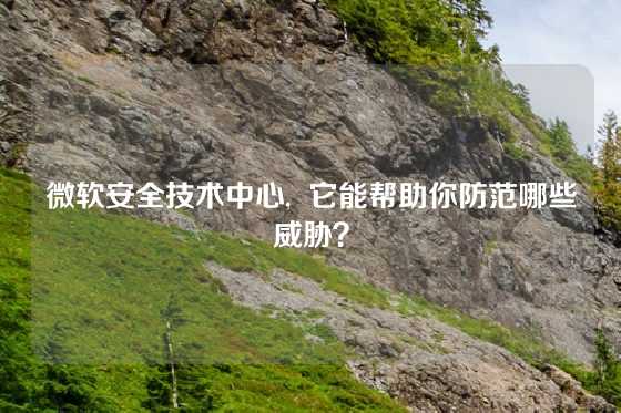 微软安全技术中心,  它能帮助你防范哪些威胁？