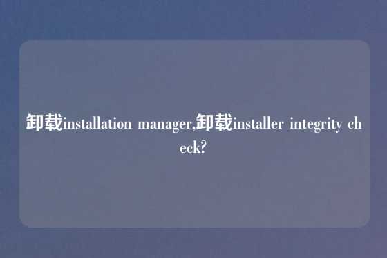 卸载installation manager,卸载installer integrity check?