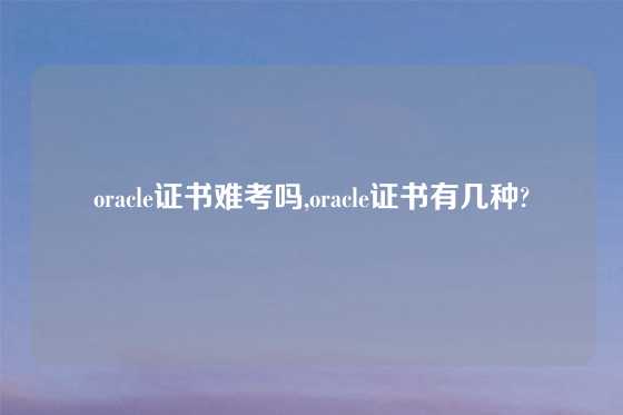 oracle证书难考吗,oracle证书有几种?