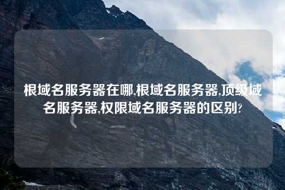 根域名服务器在哪,根域名服务器,顶级域名服务器,权限域名服务器的区别?