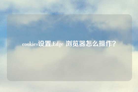cookies设置,Edge 浏览器怎么操作？