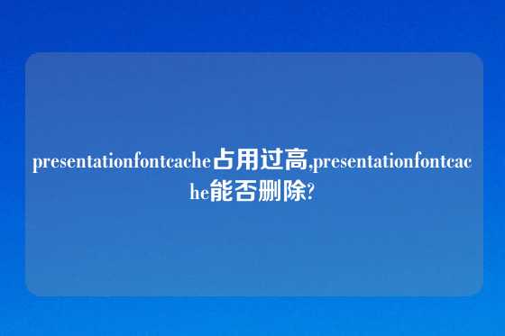 presentationfontcache占用过高,presentationfontcache能否删除?