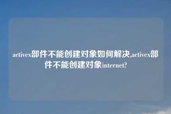 activex部件不能创建对象如何解决,activex部件不能创建对象internet?