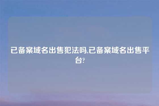 已备案域名出售犯法吗,已备案域名出售平台?