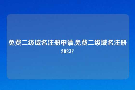 免费二级域名注册申请,免费二级域名注册2023?