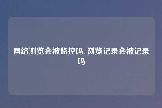 网络浏览会被监控吗, 浏览记录会被记录吗