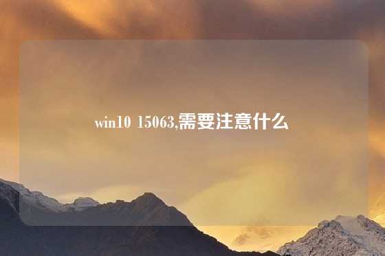 win10 15063,需要注意什么