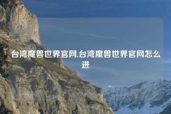 台湾魔兽世界官网,台湾魔兽世界官网怎么进
