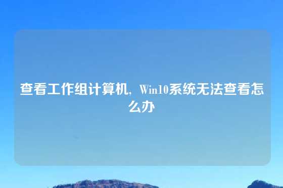 查看工作组计算机, Win10系统无法查看怎么办