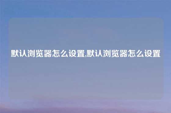 默认浏览器怎么设置,默认浏览器怎么设置