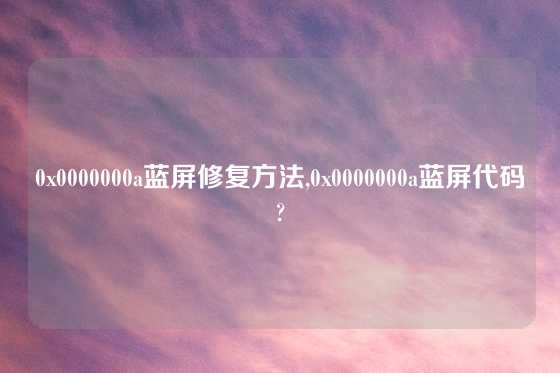 0x0000000a蓝屏修复方法,0x0000000a蓝屏代码?