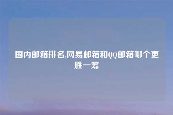 国内邮箱排名,网易邮箱和QQ邮箱哪个更胜一筹