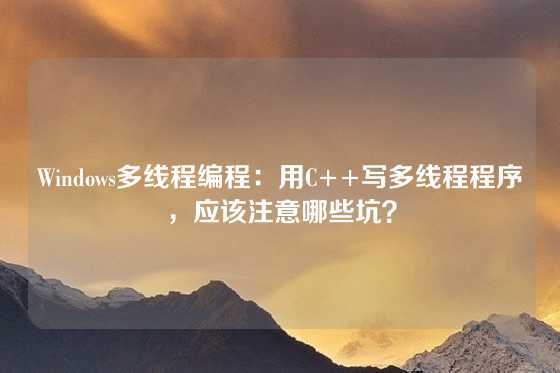 Windows多线程编程：用C++写多线程程序，应该注意哪些坑？