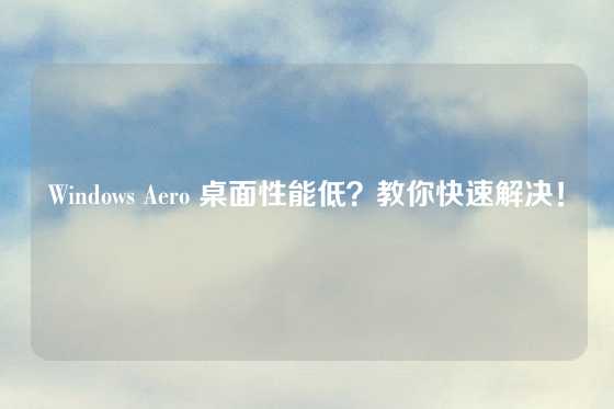 Windows Aero 桌面性能低？教你快速解决！