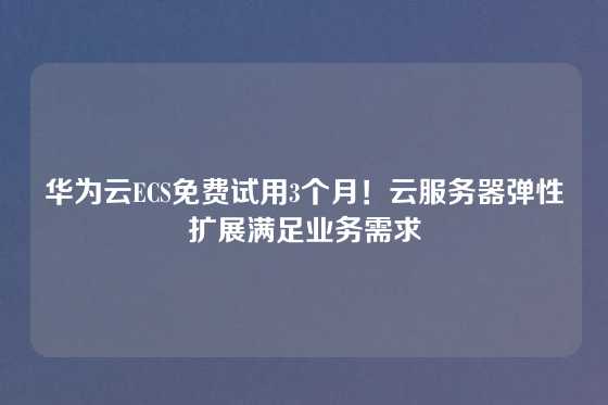 华为云ECS免费试用3个月！云服务器弹性扩展满足业务需求