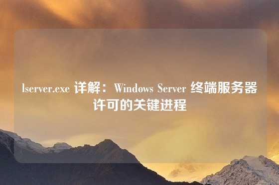 lserver.exe 详解：Windows Server 终端服务器许可的关键进程