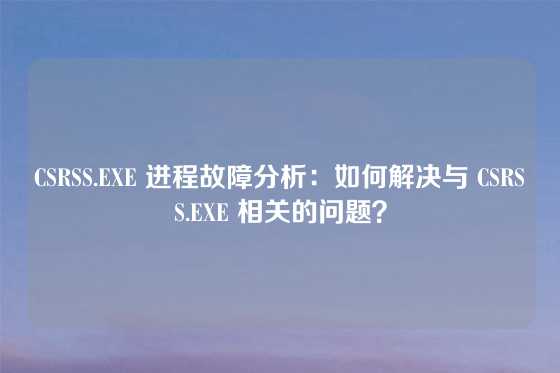 CSRSS.EXE 进程故障分析：如何解决与 CSRSS.EXE 相关的问题？