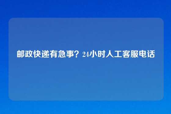 邮政快递有急事？24小时人工客服电话