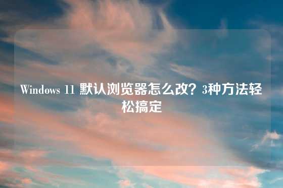 Windows 11 默认浏览器怎么改？3种方法轻松搞定