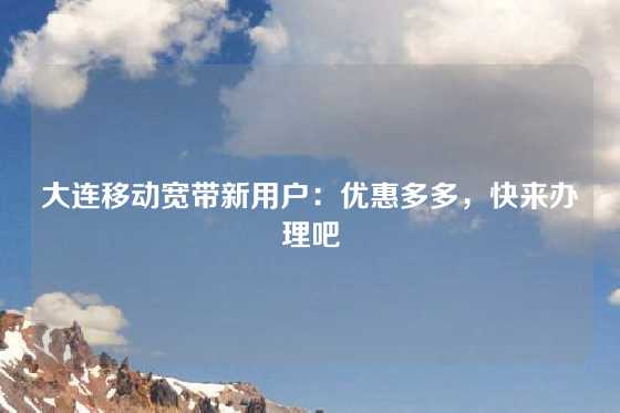 大连移动宽带新用户:优惠多多,快来办理吧