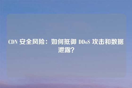 CDN 安全风险:如何抵御 DDoS 攻击和数据泄露?