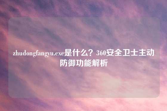 zhudongfangyu.exe是什么？360安全卫士主动防御功能解析