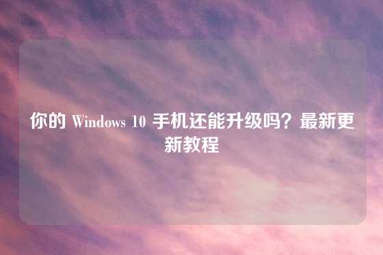 你的 Windows 10 手机还能升级吗?最新更新教程