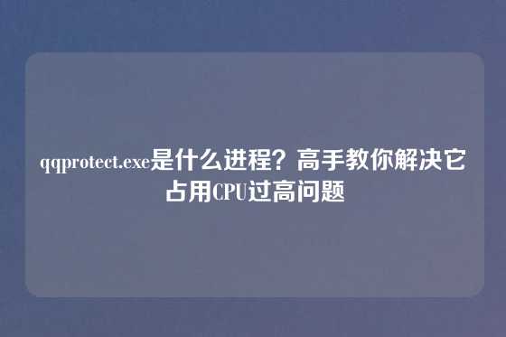 qqprotect.exe是什么进程？高手教你解决它占用CPU过高问题