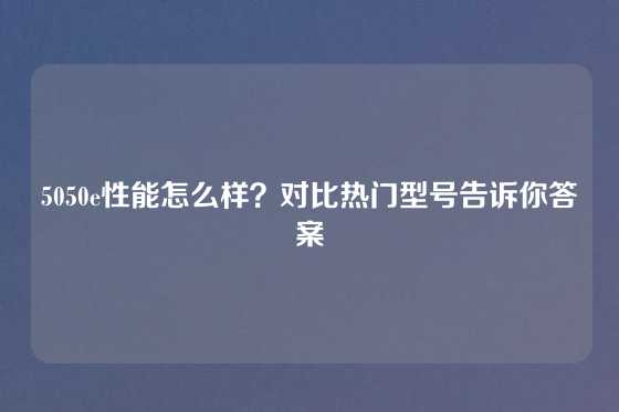 5050e性能怎么样？对比热门型号告诉你答案