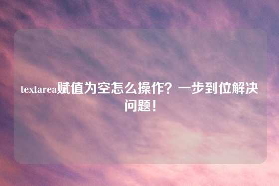 textarea赋值为空怎么操作？一步到位解决问题！