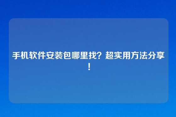 手机软件安装包哪里找？超实用方法分享！