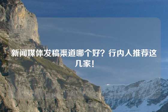 新闻媒体发稿渠道哪个好？行内人推荐这几家！