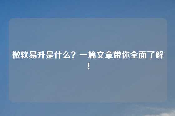 微软易升是什么？一篇文章带你全面了解！