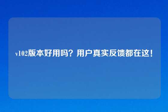 v102版本好用吗？用户真实反馈都在这！